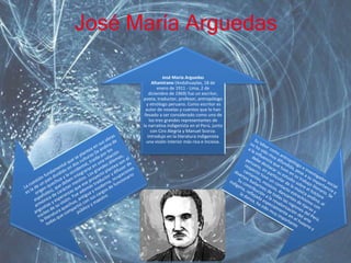 José María Arguedas 
José María Arguedas 
Altamirano (Andahuaylas, 18 de 
enero de 1911 - Lima, 2 de 
diciembre de 1969) fue un escritor, 
poeta, traductor, profesor, antropólogo 
y etnólogo peruano. Como escritor es 
autor de novelas y cuentos que lo han 
llevado a ser considerado como uno de 
los tres grandes representantes de 
la narrativa indigenista en el Perú, junto 
con Ciro Alegría y Manuel Scorza. 
Introdujo en la literatura indigenista 
una visión interior más rica e incisiva. 
 