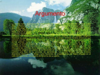 Argumento 
La novela narra el proceso de maduración de Ernesto, un muchacho de 14 años quien 
debe enfrentar a las injusticias del mundo adulto del que empieza a formar parte y en el 
que debe elegir un camino. El relato empieza en el Cuzco, ciudad a la que arriban Ernesto 
y su padre, Gabriel, un abogado itinerante, en busca de un pariente rico denominado El 
Viejo, con el propósito de solicitarle trabajo y amparo. Pero no tienen éxito. Entonces 
Entonces reemprenden sus andanzas a lo largo de muchas ciudades y pueblos del sur 
peruano. En Abancay, Ernesto es matriculado como interno en un colegio religioso 
mientras su padre continúa sus viajes en busca de trabajo. Ernesto tendrá entonces que 
convivir con los alumnos del internado que son un microcosmos de la sociedad peruana y 
donde priman normas crueles y violentas. Más adelante, ya fuera de los límites del 
colegio, el amotinamiento de un grupo de chicheras exigiendo el reparto de la sal, y la 
entrada en masa de los colonos o campesinos indios a la ciudad que venían a pedir una 
misa para las víctimas de la epidemia de tifo, originará en Ernesto una profunda toma de 
conciencia: elegirá los valores de la liberación en vez de la seguridad económica. Con ello 
culmina una fase de su proceso de aprendizaje. La novela finaliza cuando Ernesto 
abandona Abancay y se dirige a una hacienda de propiedad de «El Viejo», situada en el 
valle del Apurímac, a la espera del retorno de su padre. 
 