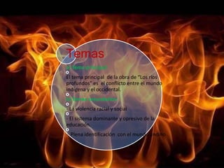 Temas 
a) Tema principal: 
El tema principal de la obra de “Los ríos 
profundos” es el conflicto entre el mundo 
indígena y el occidental. 
b) Temas secundarios: 
- La violencia racial y social 
- El sistema dominante y opresivo de la 
educación. 
- Plena identificación con el mundo andino 
 