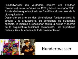 Hundertwasser Hundertwasser (su verdadero nombre era Friedrich Stowasser) nació en Viena en 1928 y Murió en el año 2000. Podría decirse que inspirado en Gaudí fue el precursor de la bio-arquitectura. Desarrolló su arte en dos dimensiones fundamentales: la pintura y la arquitectura. Su conciencia de ciudadano sensible, lo impulsó a reaccionar contra la asfixia y anemia de la arquitectura funcional, racionalista,  de superficies rectas y lisas, huérfanas de toda ornamentación 