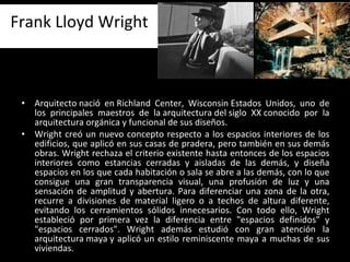 Arquitecto nació en Richland Center, Wisconsin Estados Unidos, uno de los principales maestros de la arquitectura del siglo XX conocido por la arquitectura orgánica y funcional de sus diseños. Wright creó un nuevo concepto respecto a los espacios interiores de los edificios, que aplicó en sus casas de pradera, pero también en sus demás obras. Wright rechaza el criterio existente hasta entonces de los espacios interiores como estancias cerradas y aisladas de las demás, y diseña espacios en los que cada habitación o sala se abre a las demás, con lo que consigue una gran transparencia visual, una profusión de luz y una sensación de amplitud y abertura. Para diferenciar una zona de la otra, recurre a divisiones de material ligero o a techos de altura diferente, evitando los cerramientos sólidos innecesarios. Con todo ello, Wright estableció por primera vez la diferencia entre "espacios definidos" y "espacios cerrados". Wright además estudió con gran atención la arquitectura maya y aplicó un estilo reminiscente maya a muchas de sus viviendas.   Frank Lloyd Wright 
