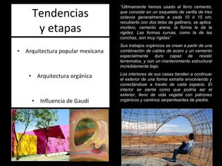 Tendencias y etapas Arquitectura popular mexicana Arquitectura orgánica Influencia de Gaudí “ Últimamente hemos usado el ferro cemento, que consiste en un esqueleto de varilla de tres octavos generalmente a cada 10 ó 15 cm; recubierto con dos telas de gallinero, se aplica  mortero, cemento arena, la forma le da la rigidez. Las formas curvas, como la de las conchas, son muy rígidas” Sus trabajos orgánicos se crean a partir de una combinación de cables de acero y un cemento especialmente duro capaz de resistir terremotos, y con un mantenimiento estructural increíblemente bajo. Los interiores de sus casas tienden a continuar el exterior de una forma extraña envolviendo y conectándose a través de cada espacio. El interior se siente como que podría ser el exterior, lleno de vida vegetal con patrones orgánicos y caminos serpenteantes de piedra. 