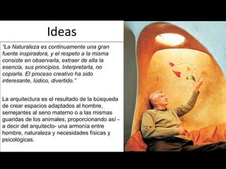 Ideas “ La Naturaleza es continuamente una gran fuente inspiradora, y el respeto a la misma consiste en observarla, extraer de ella la esencia, sus principios. Interpretarla, no copiarla. El proceso creativo ha sido interesante, lúdico, divertido.” La arquitectura es el resultado de la búsqueda de crear espacios adaptados al hombre, semejantes al seno materno o a las mismas guaridas de los animales, proporcionando así -a decir del arquitecto- una armonía entre hombre, naturaleza y necesidades físicas y psicológicas. 