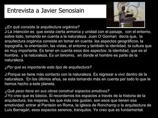 ¿En qué consiste la arquitectura orgánica? J:La intención es  que exista cierta armonía y unidad con el paisaje,  con el entorno,  sobre todo, tomando en cuenta a la naturaleza. Juan O´Gorman  decía que,  la arquitectura orgánica consiste en tomar en cuenta  los aspectos geográficos, la topografía, la orientación, las vistas, el entorno y también la identidad, la cultura que es muy importante. Es tener en cuenta esos dos aspectos: la identidad, que es el hombre,  y la naturaleza. Es un binomio,  en donde el hombre es parte de la naturaleza. ¿Por qué es importante este tipo de arquitectura? J:Porque se tiene más contacto con la naturaleza. Es regresar a vivir dentro de la naturaleza.  En los últimos años, se esta tomando más en cuenta por todo lo que le hemos hecho a este planeta. ¿Qué peso tiene en sus obras construir espacios emotivos? J: Yo creo que es básico. Si recordamos los espacios a través de la historia de la arquitectura, los mejores, los que más nos gustan, son esos que tienen esa emotividad: entrar al Panteón en Roma, la iglesia de Ronchamp o la arquitectura de Luís Barragán, esos espacios serenos, tranquilos. Yo creo que es fundamental. Entrevista a Javier Senosiain 