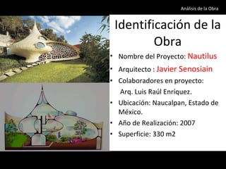 Identificación de la Obra Nombre del Proyecto:  Nautilus Arquitecto :  Javier Senosiain Colaboradores en proyecto: Arq. Luis Raúl Enríquez. Ubicación: Naucalpan, Estado de México. Año de Realización: 2007 Superficie: 330 m2 Análisis de la Obra  