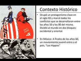 Contexto Histórico Ocupó un protagonismo clave en el siglo XX y marcó todos los conflictos que se desarrollaron entre los años 50 y los 90 del mismo. Dividió al mundo en dos bloques: occidental y oriental.  En México: A finales de los años 60, un moviemiento juvenil entro a el país, “Los Hippies” 