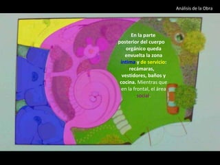 En la parte posterior del cuerpo orgánico queda envuelta la zona  íntima  y  de servicio : recámaras,  vestidores, baños y cocina.  Mientras que en la frontal, el área  social . Análisis de la Obra  