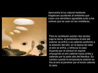 Aprovecha la luz natural mediante tragaluces ayudando al ambiente que crean una atmósfera agradable junto a los colores que se usan en las cristaleras. Para la ventilación existen dos ductos bajo la tierra, al penetrarlos el aire del exterior se enfría o se calienta conforme a la estación del año; en la época de calor el aire se enfría, y refresca la casa fluyendo por el caracol en espiral; empujando el aire caliente hacia arriba y saliendo por la parte alta del Nautilus. En cambio cuando la temperatura exterior es fría el aire al penetrar por el ducto calienta la casa.   
