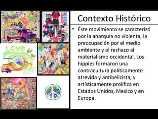 Contexto Histórico Éste movimiento  se caracterizó por la anarquía no violenta, la preocupación por el medio ambiente y el rechazo al materialismo occidental. Los hippies formaron una contracultura políticamente atrevida y antibelicista, y artísticamente prolífica en Estados Unidos, Mexico y en Europa.  