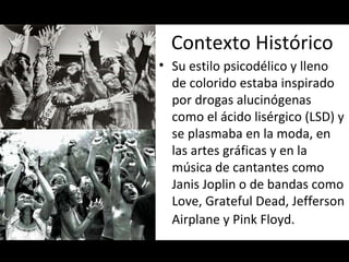 Contexto Histórico Su estilo psicodélico y lleno de colorido estaba inspirado por drogas alucinógenas como el ácido lisérgico (LSD) y se plasmaba en la moda, en las artes gráficas y en la música de cantantes como Janis Joplin o de bandas como Love, Grateful Dead, Jefferson Airplane y Pink Floyd.    