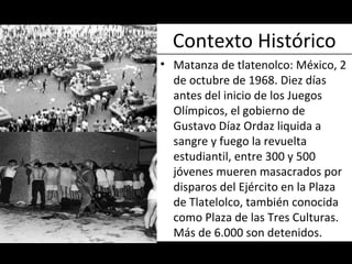 Contexto Histórico Matanza de tlatenolco:  México, 2 de octubre de 1968. Diez días antes del inicio de los Juegos Olímpicos, el gobierno de Gustavo Díaz Ordaz liquida a sangre y fuego la revuelta estudiantil, entre 300 y 500 jóvenes mueren masacrados por disparos del Ejército en la Plaza de Tlatelolco, también conocida como Plaza de las Tres Culturas. Más de 6.000 son detenidos. 