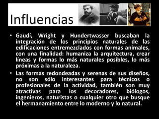 Gaudí, Wright y Hundertwasser buscaban la integración de los principios naturales de las edificaciones entremezclados con formas animales, con una finalidad: humaniza la arquitectura, crear líneas y formas lo más naturales posibles, lo más próximas a la naturaleza. Las formas redondeadas y serenas de sus diseños, no son sólo interesantes para técnicos o profesionales de la actividad, también son muy atractivas para los decoradores, biólogos, ingenieros, naturistas o cualquier otro que busque el hermanamiento entre lo moderno y lo natural. Influencias 