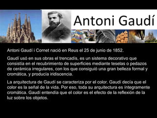 Antoni Gaudí Antoni Gaudí i Cornet nació en Reus el 25 de junio de 1852. Gaudí usó en sus obras el trencadís, es un sistema decorativo que consistía en el recubrimiento de superficies mediante teselas o pedazos de cerámica irregulares, con los que consiguió una gran belleza formal y cromática, y producía iridiscencia.  La arquitectura de Gaudí se caracteriza por el color. Gaudí decía que el color es la señal de la vida. Por eso, toda su arquitectura es íntegramente cromática. Gaudí entendía que el color es el efecto de la reflexión de la luz sobre los objetos.  