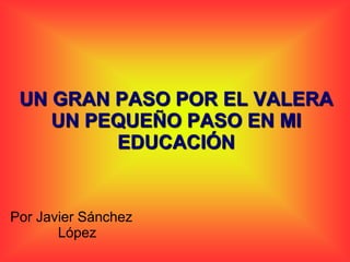 UN GRAN PASO POR EL VALERA
    UN PEQUEÑO PASO EN MI
         EDUCACIÓN


Por Javier Sánchez
       López
 