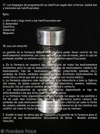 17. Los lenguajes de programación se clasifican según dos criterios. Cuales son y mencione sus ramificaciones.Rpta:a. alto nivel y bajo nivel y sus ramificaciones son:b. GeneralesCientíficoComercialMaquinas18. Lea con atención:La gestión de la farmacia SOLUFARM requiere poder llevar control de los medicamentos existentes, así como de los que se van sirviendo, para lo cual se pretende diseñar un sistema acorde a las siguientes especificaciones:a. En la farmacia se requiere una catalogación de todos los medicamentos existentes, para lo cual se almacenara un código de medicamento, nombre del medicamento, tipo de  medicamento (jarabe, comprimido, pomada, etc.), unidades de Stock, unidades vendidas y precio. Existente medicamentos de venta libre y otros que solo se pueden dispensar con receta médica.b. La farmacia adquiere cada medicamento a un laboratorio o bien lo fabrica ella misma. Se desea conocer el código del laboratorio, nombre, teléfono, dirección, fax así como el nombre de la personad e contacto.c. Los medicamentos se agrupan en familias dependiendo el tipo de enfermedades a las que dicho medicamento se aplica.d. La farmacia tiene algunos clientes que realizan los pagos de sus pedidos a fin de cada mes (clientes con crédito). La farmacia quiere conocer las unidades de cada medicamento comprado (con o sin crédito) así como la fecha de compra, además, es necesario tener los datos bancarios de los clientes con crédito, así como la fecha de pago de las compras que se realizan.I. Diseñe la base de datos que dé respuesta a la gestión de la farmacia para el control de sus medicamentos. (Diccionario de Datos - Modelo entidad relación).