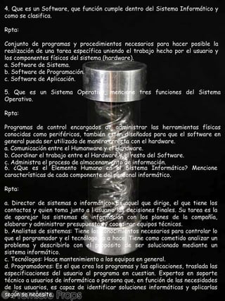 4. Que es un Software, que función cumple dentro del Sistema Informático y como se clasifica.Rpta:Conjunto de programas y procedimientos necesarios para hacer posible la realización de una tarea específica uniendo el trabajo hecho por el usuario y los componentes físicos del sistema (hardware).a. Software de Sistema.b. Software de Programación.c. Software de Aplicación.5. Que es un Sistema Operativo, mencione tres funciones del Sistema Operativo.Rpta:Programas de control encargados de administrar las herramientas físicas conocidas como periféricos, también están diseñados para que el software en general pueda ser utilizado de manera crrecta con el hardware.a. Comunicación entre el Humanware y el Hardware.b. Coordinar el trabajo entre el Hardware y el resto del Software.c. Administra el proceso de almacenamiento de información.6. ¿Que es el Elemento Humano en el Sistema Informático? Mencione características de cada componente del personal informático.Rpta:a. Director de sistemas o informático: Es aquel que dirige, el que tiene los contactos y quien toma junto a l usuario las decisiones finales. Su tarea es la de aparejar los sistemas de información con los planes de la compañía, elaborar y administrar presupuestos y coordinar equipos técnicos.b. Analistas de sistemas: Tiene los conocimientos necesarios para controlar lo que el porgramador y el tecnólogo va a hace. Tiene como cometido analizar un problema y describirlo con el propósito de ser solucionado mediante un sistema informático.c. Tecnólogos: Hace mantenimiento a los equipos en general.d. Programadores: Es el que crea los programas y las aplicaciones, traslada las especificaciones del usuario al programa en cuestian. Expertos en soporte técnico a usuarios de informática o persona que, en función de las necesidades de los usuarios, es capaz de identificar soluciones informáticas y aplicarlas según se necesite.