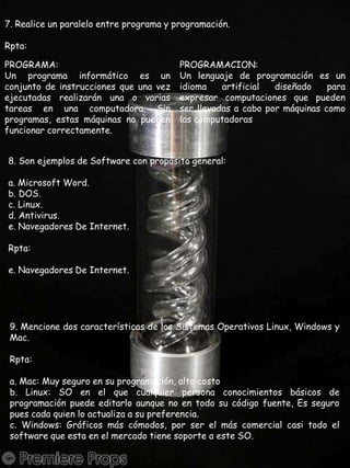 7. Realice un paralelo entre programa y programación.Rpta:PROGRAMA:Un programa informático es un conjunto de instrucciones que una vez ejecutadas realizarán una o varias tareas en una computadora. Sin programas, estas máquinas no pueden funcionar correctamente.PROGRAMACION:Un lenguaje de programación es un idioma artificial diseñado para expresar computaciones que pueden ser llevadas a cabo por máquinas como las computadoras8. Son ejemplos de Software con propósito general:a. Microsoft Word.b. DOS.c. Linux.d. Antivirus.e. Navegadores De Internet.Rpta:e. Navegadores De Internet.9. Mencione dos características de los Sistemas Operativos Linux, Windows y Mac.Rpta:a. Mac: Muy seguro en su programación, alto costob. Linux: SO en el que cualquier persona conocimientos básicos de programación puede editarlo aunque no en todo su código fuente, Es seguro pues cada quien lo actualiza a su preferencia.c. Windows: Gráficos más cómodos, por ser el más comercial casi todo el software que esta en el mercado tiene soporte a este SO.