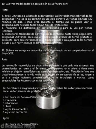 12. Se refiere a programas protegidos por Derechos De Autor pero liberados por el Autor para su uso gratuito.a. Software de Dominio Público.b. Freeware.c. Shareware.d. Trial.e. a y b son correctas.f. a y c son correctas.Rpta:a. Software de Dominio Público.10. Las tres modalidades de adquisición de Software son:Rpta:a. Trial: Limitados a la hora de poder usarlos. La limitación más habitual de los programas Trial es la de permitir su uso solo durante un tiempo limitado (30 minutos, 10 dias, 1 mes, etc). Durante el tiempo que se puede usar el programa, éste no suele tener ningún tipo de limitaciones.b. Freeware: Se distribuye sin costo, disponible para su uso por tiempo ilimitado.c. Shareware: Modalidad de distribución de software, tanto videojuegos como programas utilitarios, en la que el usuario puede evaluar de forma gratuita el producto, pero con limitaciones en el tiempo de uso o en algunas de las formas de uso o con restricciones en las capacidades finales.11. Elabore un ensayo en donde ilustre la importancia de las computadoras en el Siglo XXI.Rpta:La revolución tecnológica se debe principalmente a que cada vez estamos mas centralizados en torno a el Internet, cada persona en el planeta tiene como mínimo un objeto tecnológico sea celular, computador, etc. También influye que desafortunadamente la vida nadie se la imgina sin un aparato de estos, la gente esta o mejor estamos acostumbrados a la tecnología y muchas cosas esecenciales las hacemos con estos aparatos.12. Se refiere a programas protegidos por Derechos De Autor pero liberados por el Autor para su uso gratuito.a. Software de Dominio Público.b. Freeware.c. Shareware.d. Trial.e. a y b son correctas.f. a y c son correctas.Rpta:a. Software de Dominio Público.
