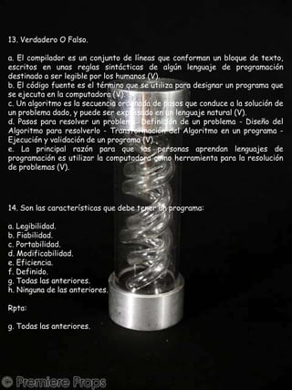 13. Verdadero O Falso.a. El compilador es un conjunto de líneas que conforman un bloque de texto, escritos en unas reglas sintácticas de algún lenguaje de programación destinado a ser legible por los humanos (V).b. El código fuente es el término que se utiliza para designar un programa que se ejecuta en la computadora (V).c. Un algoritmo es la secuencia ordenada de pasos que conduce a la solución de un problema dado, y puede ser expresado en un lenguaje natural (V).d. Pasos para resolver un problema: Definición de un problema - Diseño del Algoritmo para resolverlo - Transformación del Algoritmo en un programa - Ejecución y validación de un programa (V).e. La principal razón para que las personas aprendan lenguajes de programación es utilizar la computadora como herramienta para la resolución de problemas (V).14. Son las características que debe tener un programa:a. Legibilidad.b. Fiabilidad.c. Portabilidad.d. Modificabilidad.e. Eficiencia.f. Definido.g. Todas las anteriores.h. Ninguna de las anteriores.Rpta:g. Todas las anteriores.