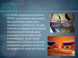  El World Arquitecture Festival
 (WAF) es el único evento anual
 de arquitectos creado para
 reconocer la excelencia. En este
 Festival son elegidos los mejores
 arquitectos del mundo para
 concursar con sus obras más
 emblemáticas, Javier Sordo
 Madaleno es el único mexicano
 nominado y ganador dentro de
 la categoría de salud del festival.
 