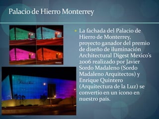Palacio de Hierro Monterrey

                     La fachada del Palacio de
                      Hierro de Monterrey,
                      proyecto ganador del premio
                      de diseño de iluminación
                      Architectural Digest Mexico’s
                      2006 realizado por Javier
                      Sordo Madaleno (Sordo
                      Madaleno Arquitectos) y
                      Enrique Quintero
                      (Arquitectura de la Luz) se
                      convertio en un icono en
                      nuestro país.
 