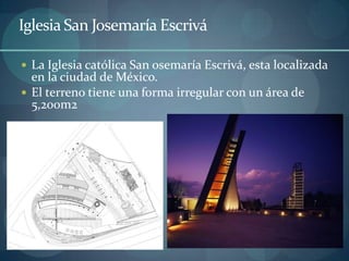 Iglesia San Josemaría Escrivá

 La Iglesia católica San osemaría Escrivá, esta localizada
  en la ciudad de México.
 El terreno tiene una forma irregular con un área de
  5,200m2
 