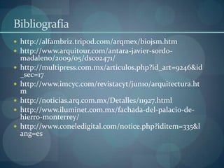 Bibliografía
 http://alfambriz.tripod.com/arqmex/biojsm.htm
 http://www.arquitour.com/antara-javier-sordo-
    madaleno/2009/05/dsc02471/
   http://multipress.com.mx/articulos.php?id_art=9246&id
    _sec=17
   http://www.imcyc.com/revistacyt/jun10/arquitectura.ht
    m
   http://noticias.arq.com.mx/Detalles/11927.html
   http://www.iluminet.com.mx/fachada-del-palacio-de-
    hierro-monterrey/
   http://www.coneledigital.com/notice.php?iditem=335&l
    ang=es
 