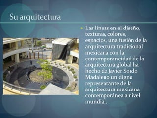Su arquitectura
                   Las líneas en el diseño,
                    texturas, colores,
                    espacios, una fusión de la
                    arquitectura tradicional
                    mexicana con la
                    contemporaneidad de la
                    arquitectura global ha
                    hecho de Javier Sordo
                    Madaleno un digno
                    representante de la
                    arquitectura mexicana
                    contemporánea a nivel
                    mundial.
 