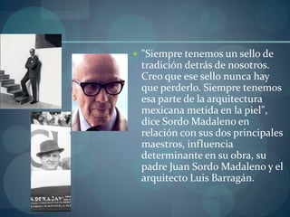  "Siempre tenemos un sello de
 tradición detrás de nosotros.
 Creo que ese sello nunca hay
 que perderlo. Siempre tenemos
 esa parte de la arquitectura
 mexicana metida en la piel",
 dice Sordo Madaleno en
 relación con sus dos principales
 maestros, influencia
 determinante en su obra, su
 padre Juan Sordo Madaleno y el
 arquitecto Luis Barragán.
 