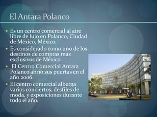 El Antara Polanco
 Es un centro comercial al aire
  libre de lujo en Polanco, Ciudad
  de México, México.
 Es considerado como uno de los
  destinos de compras mas
  exclusivos de México.
 El Centro Comercial Antara
  Polanco abrió sus puertas en el
  año 2006.
 El centro comercial alberga
  varios conciertos, desfiles de
  moda, y exposiciones durante
  todo el año.
 