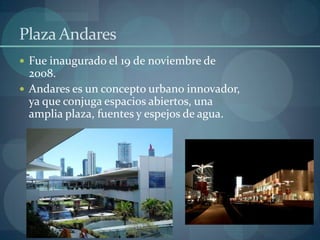 Plaza Andares
 Fue inaugurado el 19 de noviembre de
  2008.
 Andares es un concepto urbano innovador,
  ya que conjuga espacios abiertos, una
  amplia plaza, fuentes y espejos de agua.
 