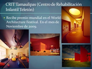 CRIT Tamaulipas (Centro de Rehabilitación
 Infantil Teletón)
 Recibe premio mundial en el World
 Architecture Festival. En el mes de
 Noviembre de 2009.
 