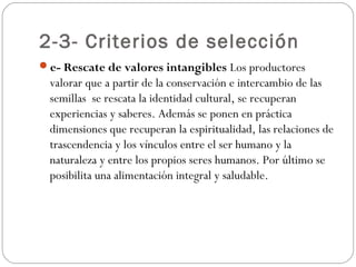 2-3- Criterios de selección
e- Rescate de valores intangibles Los productores
 valorar que a partir de la conservación e intercambio de las
 semillas se rescata la identidad cultural, se recuperan
 experiencias y saberes. Además se ponen en práctica
 dimensiones que recuperan la espiritualidad, las relaciones de
 trascendencia y los vínculos entre el ser humano y la
 naturaleza y entre los propios seres humanos. Por último se
 posibilita una alimentación integral y saludable.
 