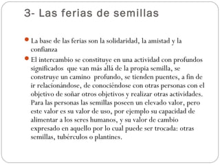 3- Las ferias de semillas

La base de las ferias son la solidaridad, la amistad y la
 confianza
El intercambio se constituye en una actividad con profundos
 significados que van más allá de la propia semilla, se
 construye un camino profundo, se tienden puentes, a fin de
 ir relacionándose, de conociéndose con otras personas con el
 objetivo de soñar otros objetivos y realizar otras actividades.
 Para las personas las semillas poseen un elevado valor, pero
 este valor es su valor de uso, por ejemplo su capacidad de
 alimentar a los seres humanos, y su valor de cambio
 expresado en aquello por lo cual puede ser trocada: otras
 semillas, tubérculos o plantines.
 