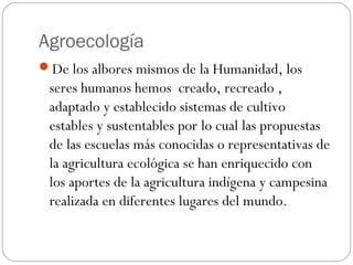 Agroecología
De los albores mismos de la Humanidad, los
 seres humanos hemos creado, recreado ,
 adaptado y establecido sistemas de cultivo
 estables y sustentables por lo cual las propuestas
 de las escuelas más conocidas o representativas de
 la agricultura ecológica se han enriquecido con
 los aportes de la agricultura indígena y campesina
 realizada en diferentes lugares del mundo.
 