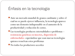 Énfasis en la tecnologia

Ante un mercado mundial de granos cambiante y sobre el
 cual no se puede ejercer influencia, la tecnología aparece
 como un elemento indispensable en el aumento de la
 productividad y reducción de costos.
Las tecnologías producen externalidades o problemas –
 resistencias genéticas en insectos, dispersión de
 enfermedades- esperándose que sean nuevas tecnologías
 quienes resuelvan estos problemas
No todos los productores acceden
 