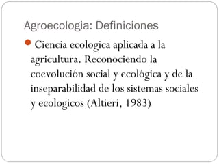 Agroecologia: Definiciones
Ciencia ecologica aplicada a la
 agricultura. Reconociendo la
 coevolución social y ecológica y de la
 inseparabilidad de los sistemas sociales
 y ecologicos (Altieri, 1983)
 