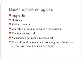 Bases epistemológicas
Integralidad
Holística
Visión sistémica
Coevolución istemas sociales y ecológicosu
Transdisciplinaridad
Valorización del conocimiento local
Toma al predio y su entorno como agroecosistemas –
  factores socio-económicos y ecológicos-.
 