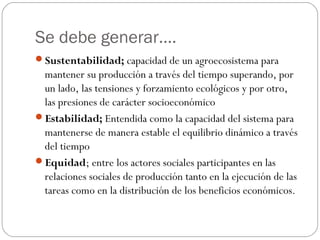 Se debe generar….
Sustentabilidad; capacidad de un agroecosistema para
 mantener su producción a través del tiempo superando, por
 un lado, las tensiones y forzamiento ecológicos y por otro,
 las presiones de carácter socioeconómico
Estabilidad; Entendida como la capacidad del sistema para
 mantenerse de manera estable el equilibrio dinámico a través
 del tiempo
Equidad; entre los actores sociales participantes en las
 relaciones sociales de producción tanto en la ejecución de las
 tareas como en la distribución de los beneficios económicos.
 