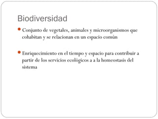 Biodiversidad
Conjunto de vegetales, animales y microorganismos que
  cohabitan y se relacionan en un espacio común

Enriquecimiento en el tiempo y espacio para contribuir a
  partir de los servicios ecológicos a a la homeostasis del
  sistema
 
