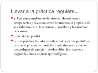 Llevar a la práctica requiere…
a- Una conceptualización del sistema, determinando
 componentes y relaciones entre los mismos, el propósito de
 su establecimiento, los recursos disponibles y los insumos
 necesarios
b- un diseño predial
c- una planificación adecuada de actividades que posibiliten
 realizar el proceso de transición desde sistemas altamente
 demandantes de energía – combustibles, fertilizantes y
 plaguicidas -hacia sistemas agroecológicos.
 