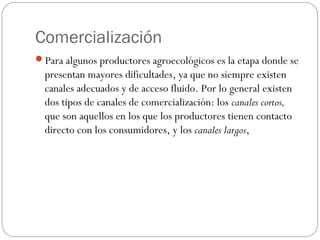 Comercialización
Para algunos productores agroecológicos es la etapa donde se
  presentan mayores dificultades, ya que no siempre existen
  canales adecuados y de acceso fluido. Por lo general existen
  dos tipos de canales de comercialización: los canales cortos,
  que son aquellos en los que los productores tienen contacto
  directo con los consumidores, y los canales largos,
 