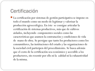 Certificación
 La certificación por sistemas de gestión participativa se impone en
  todo el mundo como un modo de legitimar y valorizar la
  producción agroecológica. En éste se consigue articular la
  certificación de sistemas productivos, más que de cultivos
  aislados, incluyendo componentes sociales como las
  características que asumen la contratación y condiciones de vida
  de mano de obra. Se persigue que tanto los productores como los
  consumidores, las instituciones del estado y las organizaciones de
  la sociedad civil participen del procedimiento. Se busca además
  que el costo de la certificación sea económico y accesible a los
  productores, sin resentir por ello ni la calidad ni la exhaustividad
  de la misma.
 