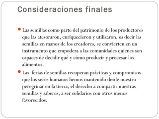 Consideraciones finales

Las semillas como parte del patrimonio de los productores
 que las atesoraron, enriquecieron y utilizaron, es decir las
 semillas en manos de los creadores, se convierten en un
 instrumento que empodera a las comunidades quienes son
 capaces de decidir qué y cómo producir y procesar los
 alimentos.
Las ferias de semillas recuperan prácticas y compromisos
 que los seres humanos hemos mantenido desde nuestro
 peregrinar en la tierra, el derecho a compartir nuestras
 semillas y saberes, a ser solidarios con otros menos
 favorecidos.
 