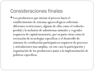 Consideraciones finales
Los productores que inician el proceso hacia el
  establecimiento de sistemas agroecologicos enfrentan
  diferentes restricciones, algunas de ellas como el rediseño
  predial y la inclusión de subsistemas animales y vegetales
  requieren de capital monetario, por su parte otras como la
  recreación de tecnologías especificas o el desarrollo de
  sistemas de certificación participativos requieren de procesos
  y articulaciones mas amplias, en este caso la participación y
  organización de los productores junto a la implementación de
  políticas especificas.
 