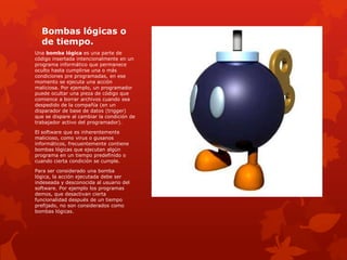 Bombas lógicas o
de tiempo.
Una bomba lógica es una parte de
código insertada intencionalmente en un
programa informático que permanece
oculto hasta cumplirse una o más
condiciones pre programadas, en ese
momento se ejecuta una acción
maliciosa. Por ejemplo, un programador
puede ocultar una pieza de código que
comience a borrar archivos cuando sea
despedido de la compañía (en un
disparador de base de datos (trigger)
que se dispare al cambiar la condición de
trabajador activo del programador).
El software que es inherentemente
malicioso, como virus o gusanos
informáticos, frecuentemente contiene
bombas lógicas que ejecutan algún
programa en un tiempo predefinido o
cuando cierta condición se cumple.

Para ser considerado una bomba
lógica, la acción ejecutada debe ser
indeseada y desconocida al usuario del
software. Por ejemplo los programas
demos, que desactivan cierta
funcionalidad después de un tiempo
prefijado, no son considerados como
bombas lógicas.

 