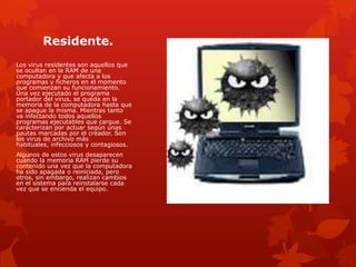 Residente.
Los virus residentes son aquellos que
se ocultan en la RAM de una
computadora y que afecta a los
programas y ficheros en el momento
que comienzan su funcionamiento.
Una vez ejecutado el programa
portador del virus, se queda en la
memoria de la computadora hasta que
se apague la misma. Mientras tanto
va infectando todos aquellos
programas ejecutables que cargue. Se
caracterizan por actuar según unas
pautas marcadas por el creador. Son
los virus de archivo más
habituales, infecciosos y contagiosos.
Algunos de estos virus desaparecen
cuando la memoria RAM pierde su
contenido una vez que la computadora
ha sido apagada o reiniciada, pero
otros, sin embargo, realizan cambios
en el sistema para reinstalarse cada
vez que se encienda el equipo.

 