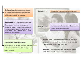 Exclamativas: Son oraciones en las que
se expresa emoción o en la que se quiere
enfatizar el contenido del mensaje.
¡Que vestido más bonito te has comprado!.Ejemplo:
Desiderativas: Conocidas también como
Optativas, son oraciones en las que se
expresa un deseo. Comienzan con palabras
como “ojalá”, “así”, “que”, “quien”, etc, y
el verbo va en subjuntivo.
Ejemplo:
“Así te siente mal la comida” o “Quien pudiera
ir ahora mismo de vacaciones“.
Dubitativas o de posibilidad:
Son oraciones en las que el emisor expresa
duda sobre el contenido del mensaje que
quiere transmitir.
El verbo puede ir tanto en indicativo como en subjuntivo
y la duda es introducida por términos como: “acaso”,
“posiblemente”, “quizá”, “a lo mejor”, etc.
Ejemplos: “Igual mañana puedo traerte unas galletas”
o “Posiblemente ella cante durante el festival“.
 