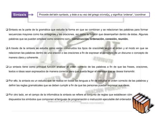 Sintaxis
 Sintaxis es la parte de la gramática que estudia la forma en que se combinan y se relacionan las palabras para formar
secuencias mayores como los sintagmas y las oraciones, así como la función que desempeñan dentro de éstas. Algunas
palabras que se pueden emplear como sinónimo son: construcción, ordenación, conexión, reunión.
 A través de la sintaxis se estudia cómo están construidos los tipos de oraciones según el orden y el modo en que se
relacionan las palabras dentro de una oración o las oraciones a fin de expresar el contenido de un discurso o concepto de
manera clara y coherente.
 La sintaxis tiene como principal función analizar el orden correcto de las palabras a fin de que las frases, oraciones,
textos e ideas sean expresados de manera correcta para que pueda llegar el mensaje que se desea transmitir.
 Por ello, la sintaxis es un estudio que se realiza en todas las lenguas a fin de estudiar el orden correcto de las palabras y
definir las reglas gramaticales que se deben cumplir a fin de que las personas puedan expresar sus ideas.
 Por otro lado, en el campo de la informática la sintaxis se refiere al conjunto de reglas que establecen cómo deben estar
dispuestos los símbolos que componen el lenguaje de programación o instrucción ejecutable del ordenador.
Procede del latín syntaxis, y éste a su vez del griego σύνταξις, y significa ʽordenarʼ, 'coordinar
 