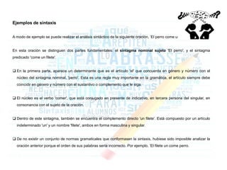 Ejemplos de sintaxis
A modo de ejemplo se puede realizar el análisis sintáctico de la siguiente oración, ʽEl perro come un fileteʼ.
En esta oración se distinguen dos partes fundamentales: el sintagma nominal sujeto 'El perro', y el sintagma
predicado 'come un filete'.
 En la primera parte, aparece un determinante que es el artículo 'el' que concuerda en género y número con el
núcleo del sintagma nominal, 'perro'. Esta es una regla muy importante en la gramática, el artículo siempre debe
coincidir en género y número con el sustantivo o complemento que le siga.
 El núcleo es el verbo 'comer', que está conjugado en presente de indicativo, en tercera persona del singular, en
consonancia con el sujeto de la oración.
 Dentro de este sintagma, también se encuentra el complemento directo 'un filete'. Está compuesto por un artículo
indeterminado 'un' y un nombre 'filete', ambos en forma masculina y singular.
 De no existir un conjunto de normas gramaticales que conformasen la sintaxis, hubiese sido imposible analizar la
oración anterior porque el orden de sus palabras sería incorrecto. Por ejemplo, ʽEl filete un come perro.
 